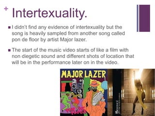 +
    Intertexuality.
I   didn’t find any evidence of intertexuality but the
    song is heavily sampled from another song called
    pon de floor by artist Major lazer.

 The     start of the music video starts of like a film with
    non diegetic sound and different shots of location that
    will be in the performance later on in the video.
 