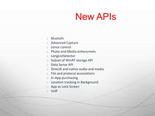 New APIs

o   Bluetoth
o   Advanced Capture
o   Lence control
o   Photo and Media enhencmets
o   LongListSelector
o   Subset of WinRT storage API
o   Data Sense API
o   DirectX and native audio and media
o   File and protocol associations
o   In-App purchasing
o   Location tracking in Background
o   App as Lock Screen
o   VoIP
 
