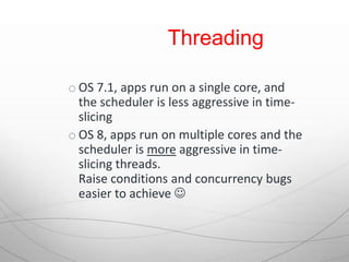 Threading

o OS 7.1, apps run on a single core, and
  the scheduler is less aggressive in time-
  slicing
o OS 8, apps run on multiple cores and the
  scheduler is more aggressive in time-
  slicing threads.
  Raise conditions and concurrency bugs
  easier to achieve 
 