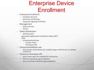 Enterprise Device
                 Enrollment
o Enterprise Enrollment
   o Company Account
   o Symantec Verification
   o Corporate Signing Certificate
o Management
   o System Center
   o InTune
o Token Distribution
   o AETGenerator
     generates Application Enrollment Token (AET)
    .aetx
   o EnterpriseInstall.exe
       o Enrolles Token
       o Distributes XAP
o EnterpriseValidation.exe
   o Periodically sends Device ID, installed apps to MS Server to validate
     enterprise.
o Enterprise Developer API
   o query what apps are installed for enterprise,
   o start an enterprise app installation
   o query pending enterprise app installation
 