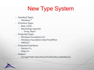 New Type System
o Standard Types
  o Windows.*
o Primitive Types
  o Byte, Int32, ..
  o Marshaling required:
      o String, Object
o Projected Types
  o Windows.Foundation.Uri
  o Windows.Foundation.DateTimeOffset
  o HRESULT
o Projected Interfaces
  o IVector<T>,
  o IMap<T>
o Helpers
  o StorageFolder.OpenStreamForReadAsync(fileName);
 