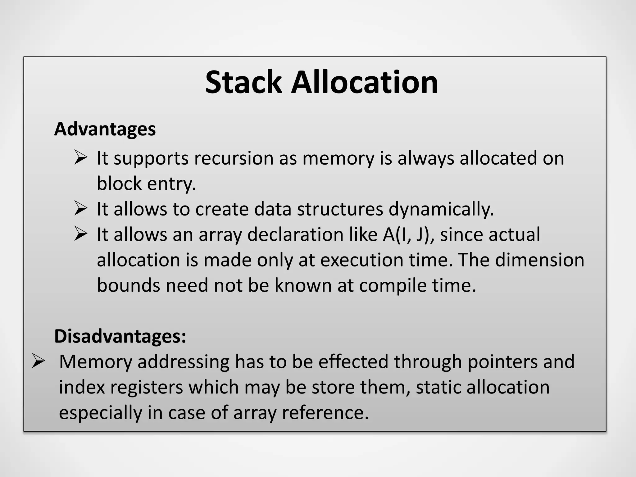 Stack Allocation
Advantages
 It supports recursion as memory is always allocated on
block entry.
 It allows to create data structures dynamically.
 It allows an array declaration like A(I, J), since actual
allocation is made only at execution time. The dimension
bounds need not be known at compile time.
Disadvantages:
 Memory addressing has to be effected through pointers and
index registers which may be store them, static allocation
especially in case of array reference.
 