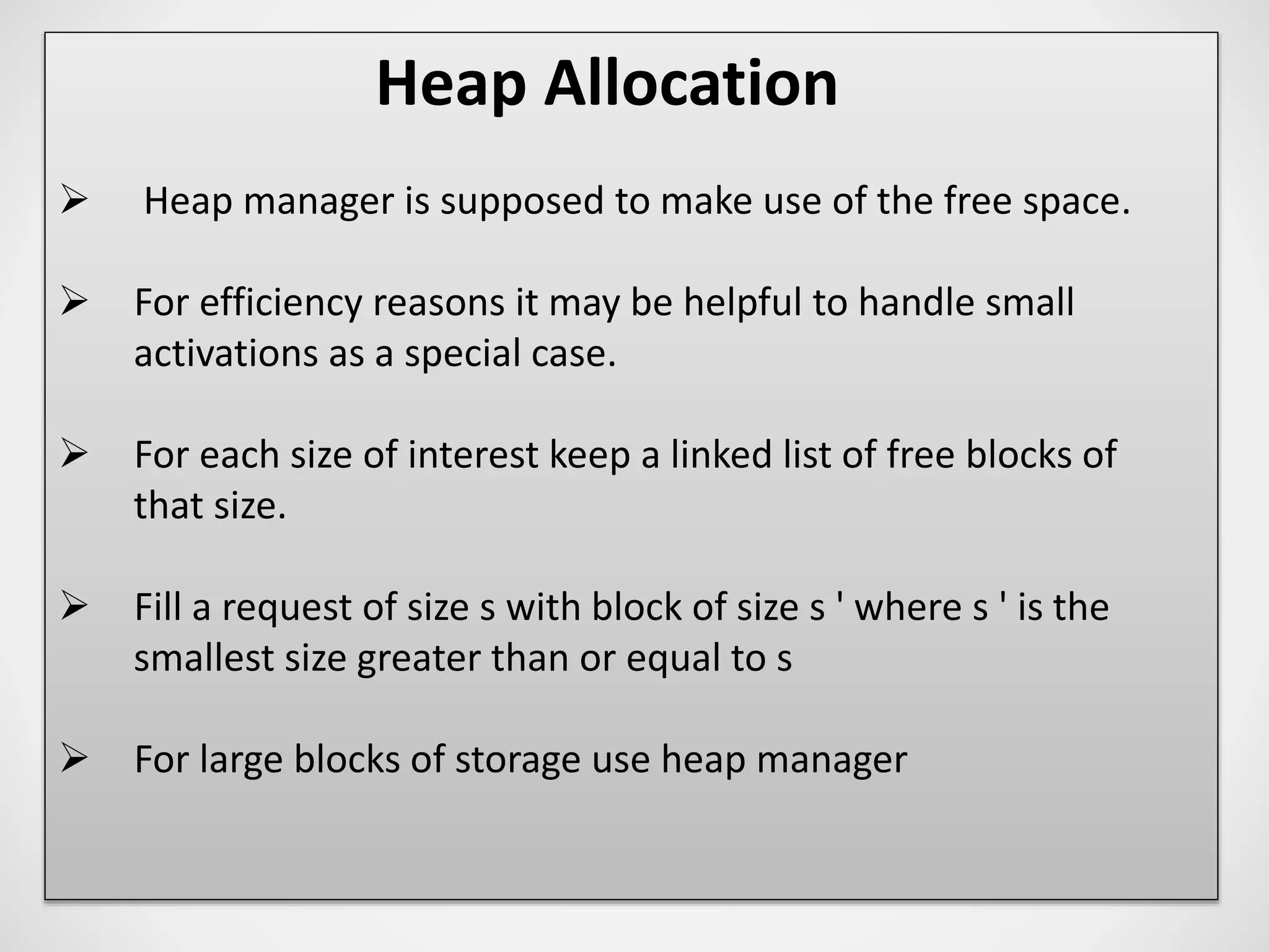 Heap Allocation
 Heap manager is supposed to make use of the free space.
 For efficiency reasons it may be helpful to handle small
activations as a special case.
 For each size of interest keep a linked list of free blocks of
that size.
 Fill a request of size s with block of size s ' where s ' is the
smallest size greater than or equal to s
 For large blocks of storage use heap manager
 