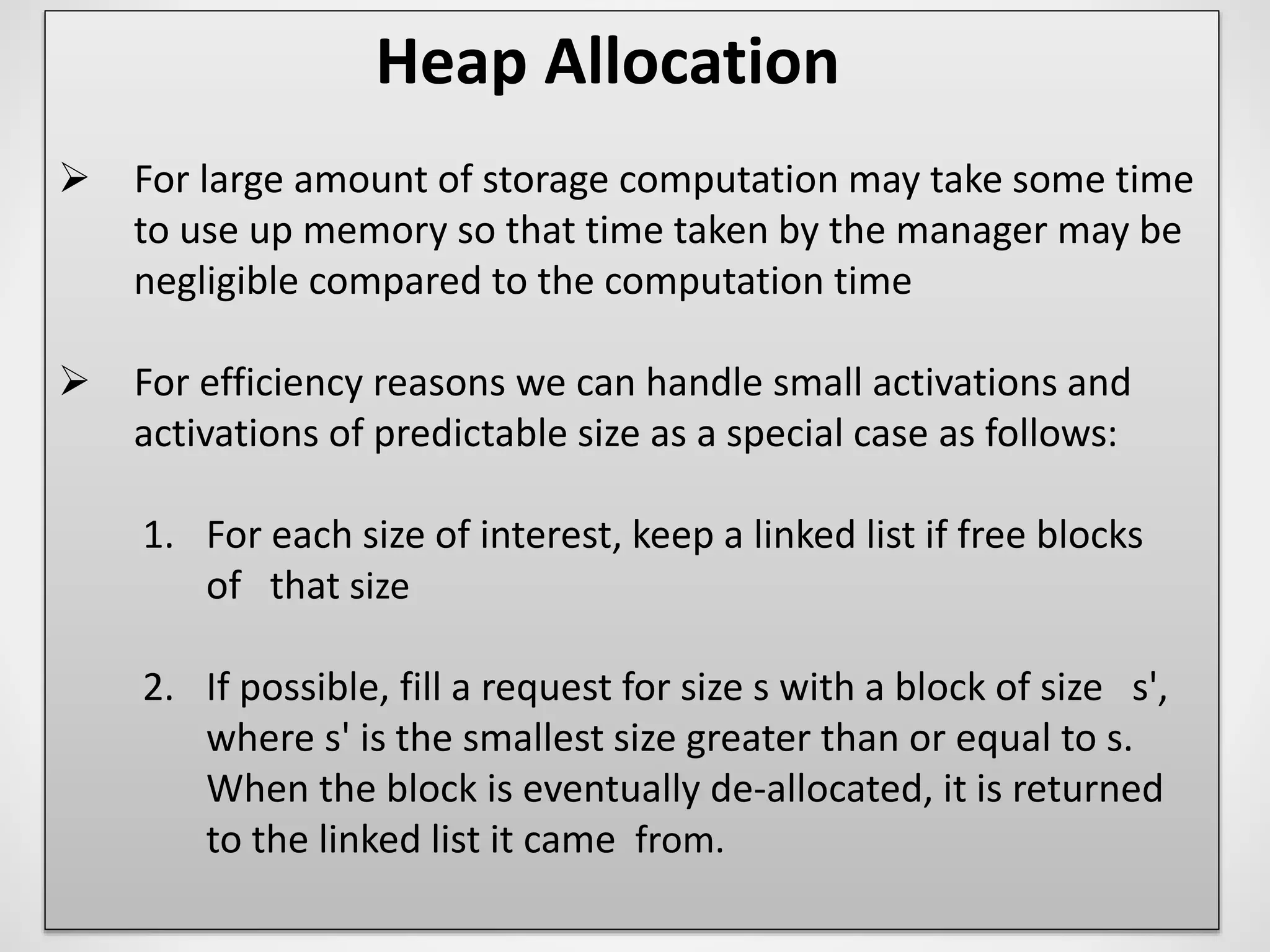 Heap Allocation
 For large amount of storage computation may take some time
to use up memory so that time taken by the manager may be
negligible compared to the computation time
 For efficiency reasons we can handle small activations and
activations of predictable size as a special case as follows:
1. For each size of interest, keep a linked list if free blocks
of that size
2. If possible, fill a request for size s with a block of size s',
where s' is the smallest size greater than or equal to s.
When the block is eventually de-allocated, it is returned
to the linked list it came from.
 
