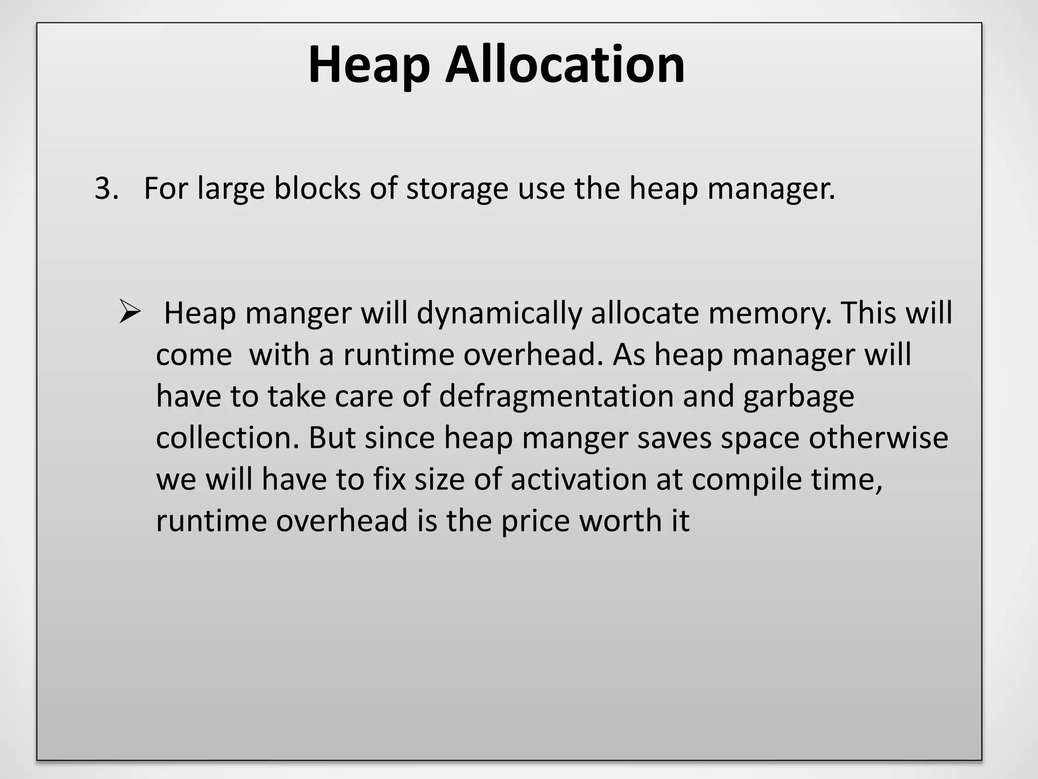 Heap Allocation
3. For large blocks of storage use the heap manager.
 Heap manger will dynamically allocate memory. This will
come with a runtime overhead. As heap manager will
have to take care of defragmentation and garbage
collection. But since heap manger saves space otherwise
we will have to fix size of activation at compile time,
runtime overhead is the price worth it
 