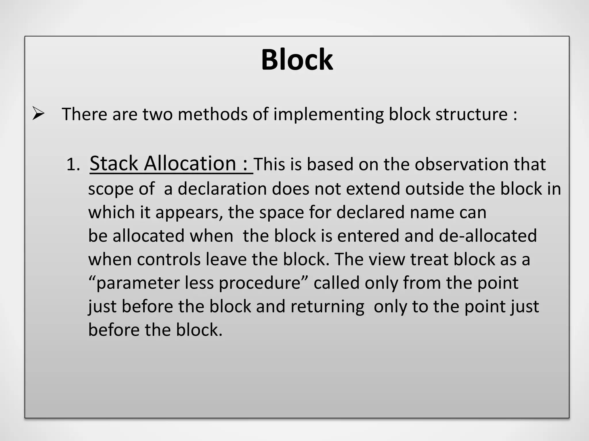 Block
 There are two methods of implementing block structure :
1. Stack Allocation : This is based on the observation that
scope of a declaration does not extend outside the block in
which it appears, the space for declared name can
be allocated when the block is entered and de-allocated
when controls leave the block. The view treat block as a
“parameter less procedure” called only from the point
just before the block and returning only to the point just
before the block.
 