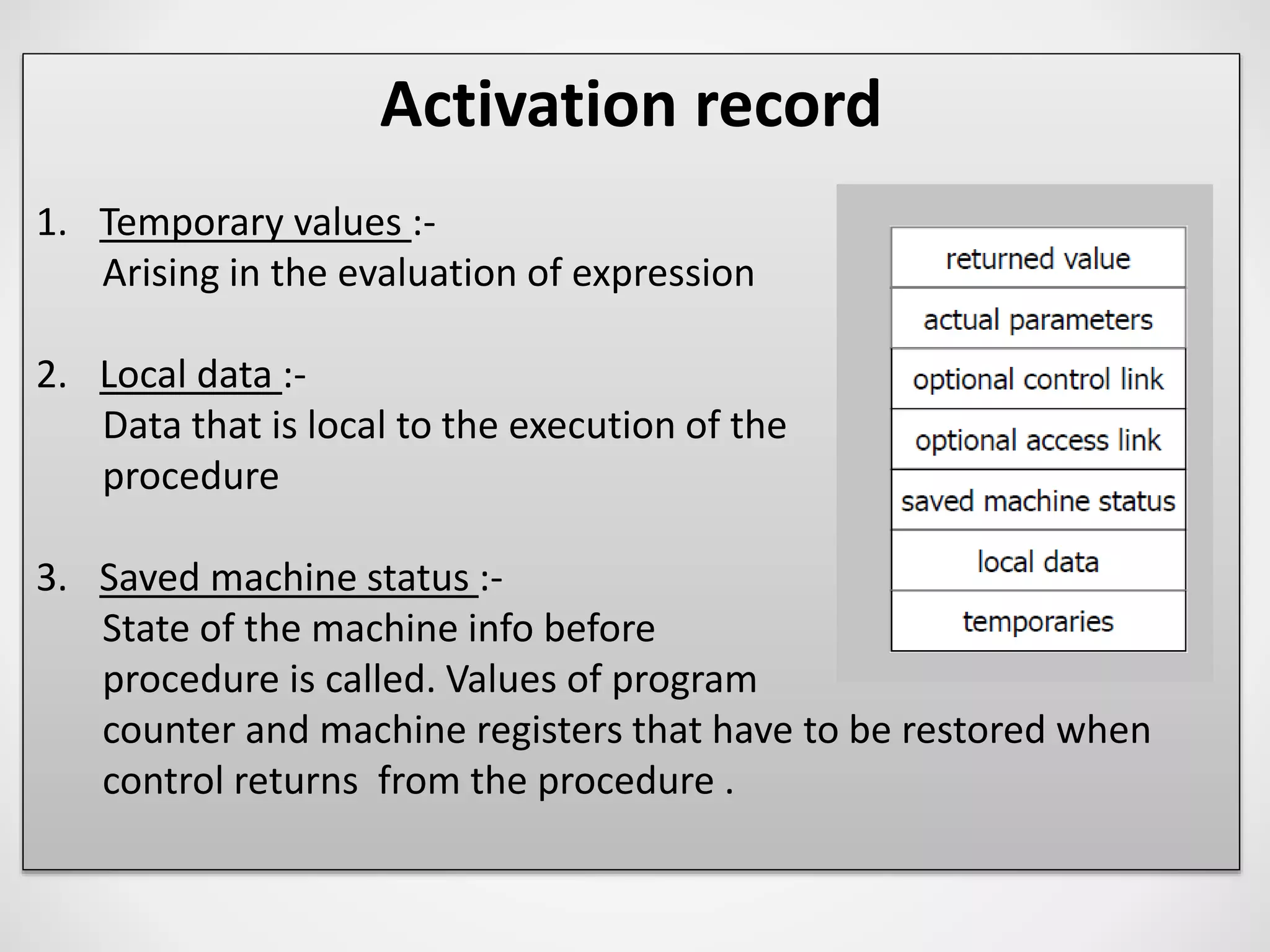 Activation record
1. Temporary values :-
Arising in the evaluation of expression
2. Local data :-
Data that is local to the execution of the
procedure
3. Saved machine status :-
State of the machine info before
procedure is called. Values of program
counter and machine registers that have to be restored when
control returns from the procedure .
 