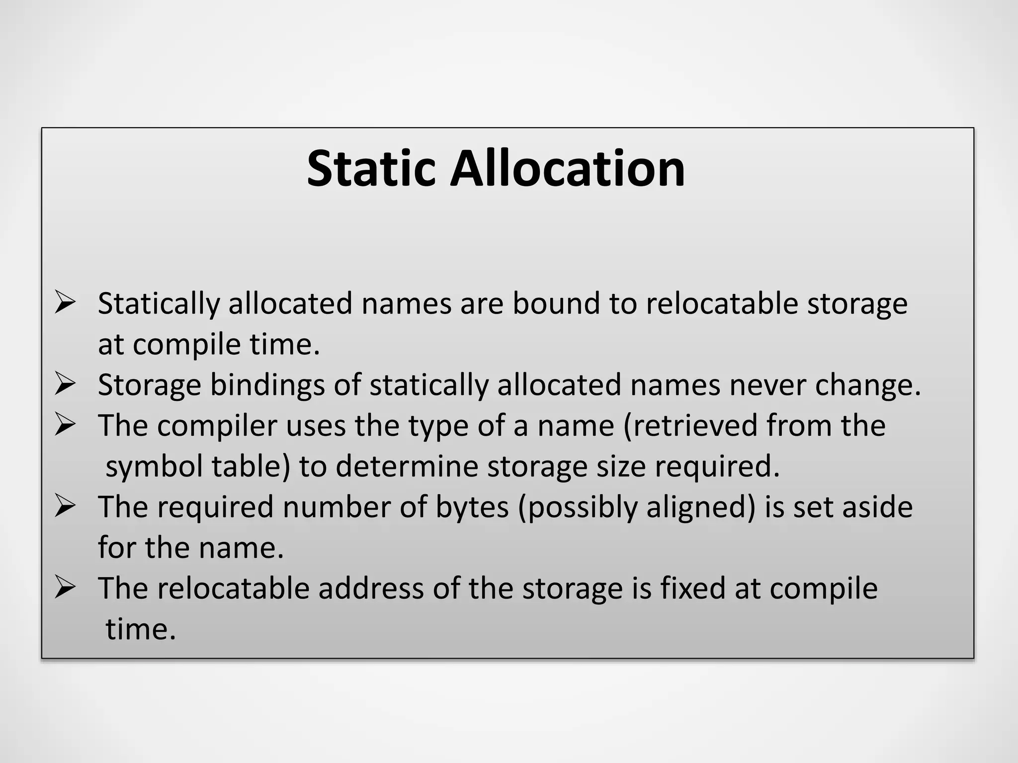Static Allocation
 Statically allocated names are bound to relocatable storage
at compile time.
 Storage bindings of statically allocated names never change.
 The compiler uses the type of a name (retrieved from the
symbol table) to determine storage size required.
 The required number of bytes (possibly aligned) is set aside
for the name.
 The relocatable address of the storage is fixed at compile
time.
 