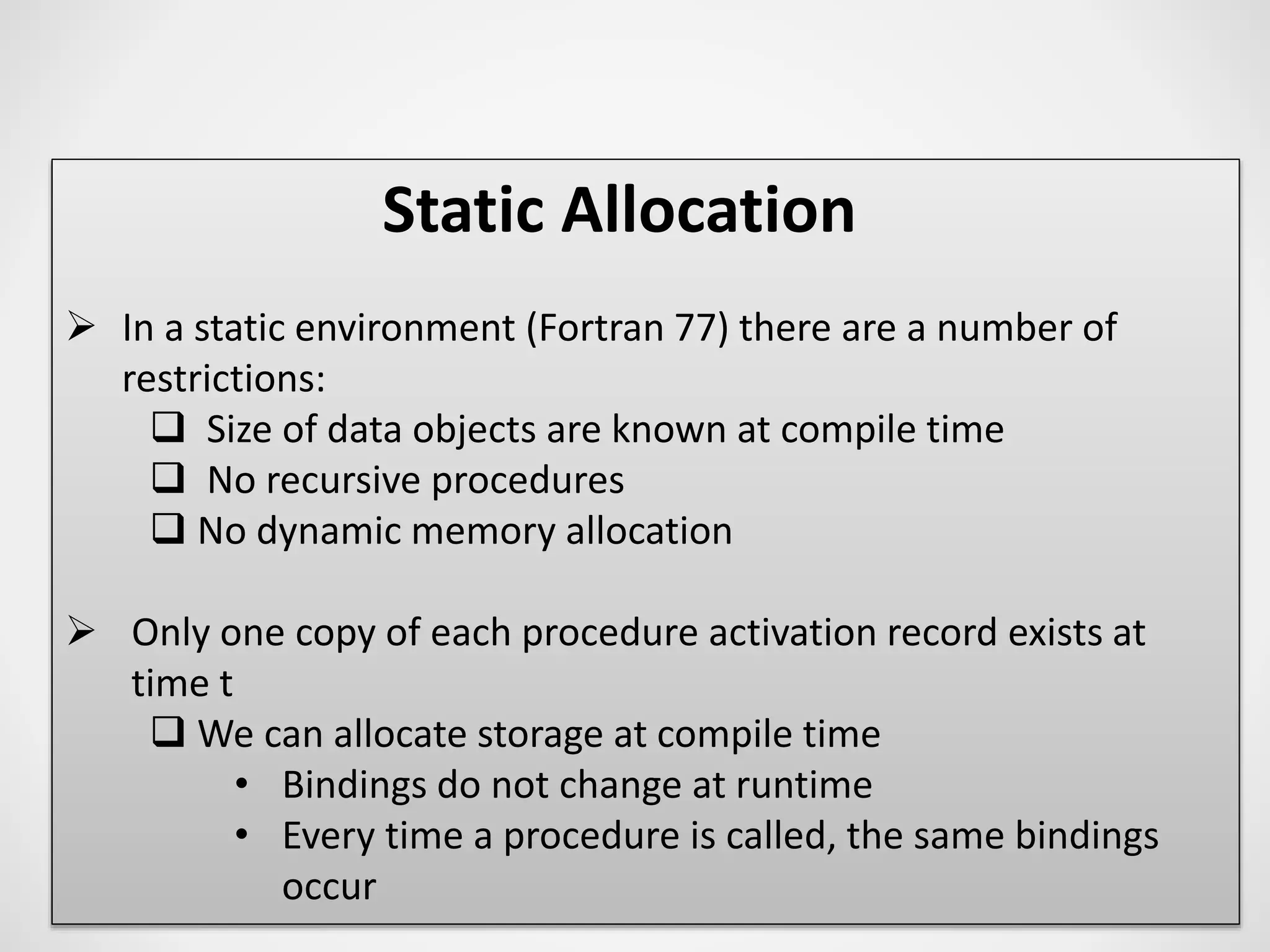 Static Allocation
 In a static environment (Fortran 77) there are a number of
restrictions:
 Size of data objects are known at compile time
 No recursive procedures
 No dynamic memory allocation
 Only one copy of each procedure activation record exists at
time t
 We can allocate storage at compile time
• Bindings do not change at runtime
• Every time a procedure is called, the same bindings
occur
 