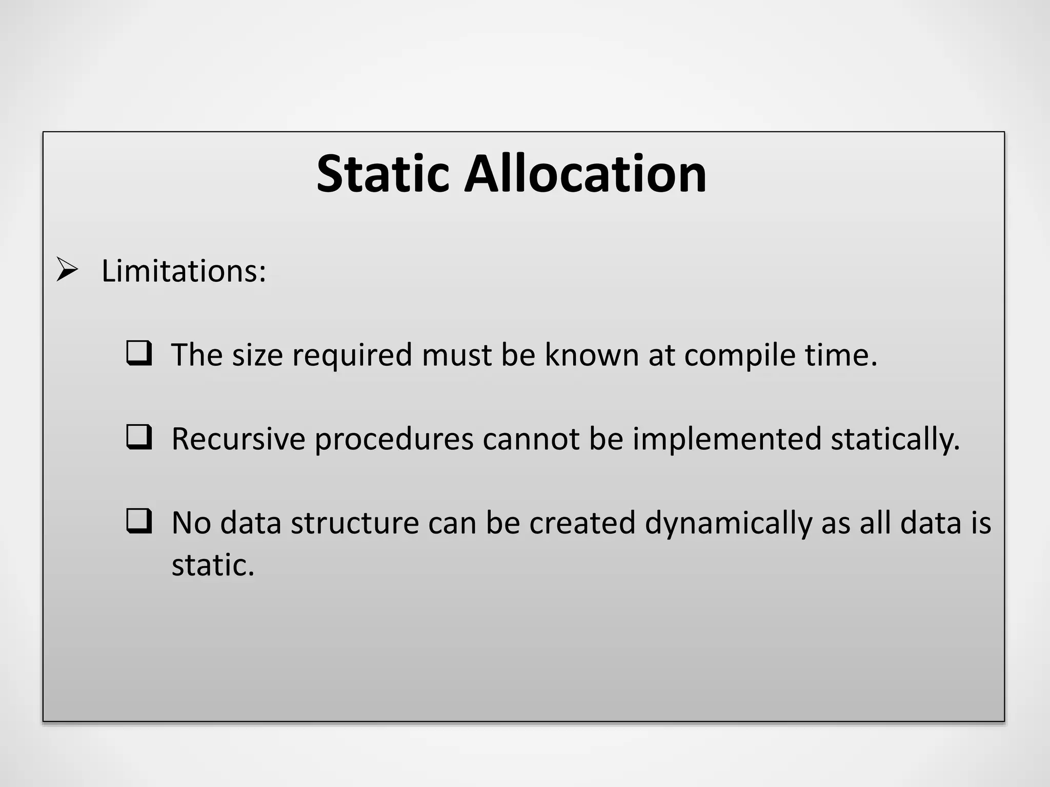 Static Allocation
 Limitations:
 The size required must be known at compile time.
 Recursive procedures cannot be implemented statically.
 No data structure can be created dynamically as all data is
static.
 