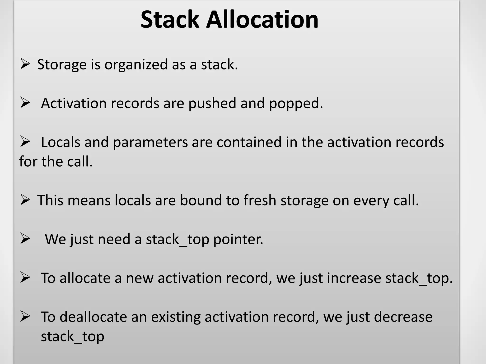 Stack Allocation
 Storage is organized as a stack.
 Activation records are pushed and popped.
 Locals and parameters are contained in the activation records
for the call.
 This means locals are bound to fresh storage on every call.
 We just need a stack_top pointer.
 To allocate a new activation record, we just increase stack_top.
 To deallocate an existing activation record, we just decrease
stack_top
 