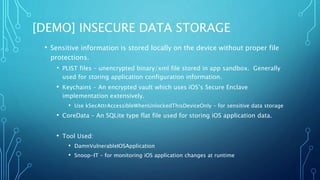 [DEMO] INSECURE DATA STORAGE
• Sensitive information is stored locally on the device without proper file
protections.
• PLIST files – unencrypted binary/xml file stored in app sandbox. Generally
used for storing application configuration information.
• Keychains – An encrypted vault which uses iOS’s Secure Enclave
implementation extensively.
• Use kSecAttrAccessibleWhenUnlockedThisDeviceOnly – for sensitive data storage
• CoreData – An SQLite type flat file used for storing iOS application data.
• Tool Used:
• DamnVulnerableIOSApplication
• Snoop-IT – for monitoring iOS application changes at runtime
 