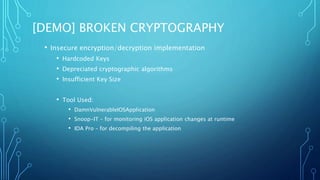 [DEMO] BROKEN CRYPTOGRAPHY
• Insecure encryption/decryption implementation
• Hardcoded Keys
• Depreciated cryptographic algorithms
• Insufficient Key Size
• Tool Used:
• DamnVulnerableIOSApplication
• Snoop-IT – for monitoring iOS application changes at runtime
• IDA Pro – for decompiling the application
 
