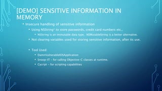 [DEMO] SENSITIVE INFORMATION IN
MEMORY
• Insecure handling of sensitive information
• Using NSString* to store passwords, credit card numbers etc.,
• NSString is an immutable data type. NSMutableString is a better alternative.
• Not clearing variables used for storing sensitive information, after its use.
• Tool Used:
• DamnVulnerableIOSApplication
• Snoop-IT – for calling Objective-C classes at runtime.
• Cycript - for scripting capabilities
 