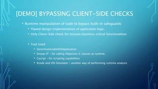 [DEMO] BYPASSING CLIENT-SIDE CHECKS
• Runtime manipulation of code to bypass built-in safeguards
• Flawed design/implementation of application logic.
• Only Client-Side check for mission/business critical functionalities
• Tool Used:
• DamnVulnerableIOSApplication
• Snoop-IT – for calling Objective-C classes at runtime.
• Cycript – for scripting capabilities
• Xcode and iOS Simulator – another way of performing runtime analysis
 