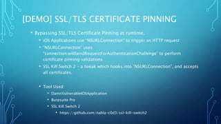 [DEMO] SSL/TLS CERTIFICATE PINNING
• Bypassing SSL/TLS Certificate Pinning at runtime.
• iOS Applications use “NSURLConnection” to trigger an HTTP request
• “NSURLConnection” uses
“connection:willSendRequestForAuthenticationChallenge” to perform
certificate pinning validations
• SSL Kill Switch 2 - a tweak which hooks into ”NSURLConnection”, and accepts
all certificates.
• Tool Used:
• DamnVulnerableIOSApplication
• Burpsuite Pro
• SSL Kill Switch 2
• https://github.com/nabla-c0d3/ssl-kill-switch2
 