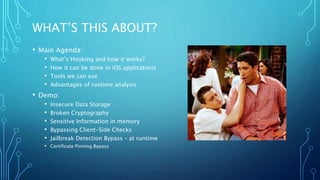 WHAT’S THIS ABOUT?
• Main Agenda:
• What’s Hooking and how it works?
• How it can be done in iOS applications
• Tools we can use
• Advantages of runtime analysis
• Demo:
• Insecure Data Storage
• Broken Cryptography
• Sensitive Information in memory
• Bypassing Client-Side Checks
• Jailbreak Detection Bypass – at runtime
• Certificate Pinning Bypass
 