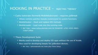 HOOKING IN PRACTICE - INJECTING ”TWEAKS”
• Cydia Substrate (formerly MobileSubstrate) – requires jailbreak
• Allows runtime patches (tweaks/extensions) to system functions
• MobileHooker – Hook and replace iOS methods
• MobileLoader – Load code into the running code
• Ref: http://www.cydiasubstrate.com/id/264d6581-a762-4343-9605-
729ef12ff0af
• Theos Development Suite
• Mainly used to develop and deploy iOS apps without the use of Xcode.
• Also used for developing tweaks for jailbroken devices.
• Ref: http://iphonedevwiki.net/index.php/Theos/Setup
 