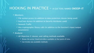 HOOKING IN PRACTICE – A GUI TOOL NAMED SNOOP-IT
• Monitors:
• File system access (in addition to data protection classes being used)
• KeyChain Access (in addition to Security Attributes used)
• Network Traffic
• Any cryptographic library calls (in addition to the function’s input/output
parameters)
• Analyze:
• All Objective-C classes, and calling methods available
• Shows the active ViewControllers available at that point of time.
• Can Invoke any available methods
 