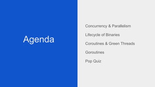 Agenda
Concurrency & Parallelism
Lifecycle of Binaries
Coroutines & Green Threads
Goroutines
Pop Quiz
 