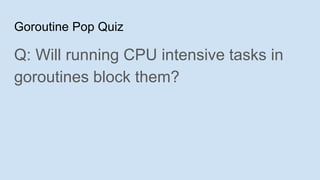 Goroutine Pop Quiz
Q: Will running CPU intensive tasks in
goroutines block them?
 