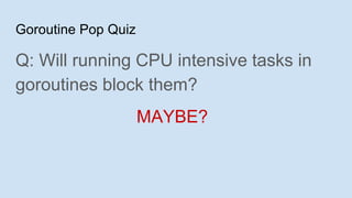 Goroutine Pop Quiz
Q: Will running CPU intensive tasks in
goroutines block them?
MAYBE?
 