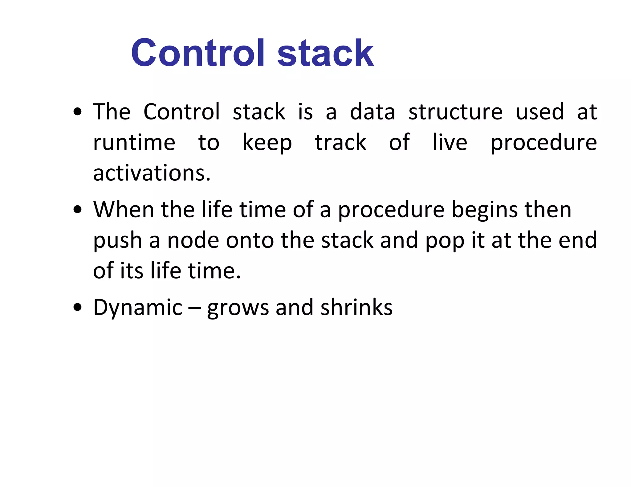 Control stack
• The Control stack is a data structure used at
runtime to keep track of live procedure
activations.
• When the life time of a procedure begins then
push a node onto the stack and pop it at the end
of its life time.
• Dynamic – grows and shrinks
 