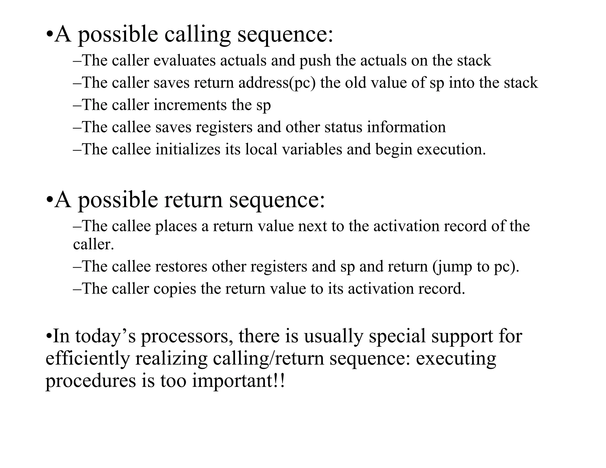 •A possible calling sequence:
–The caller evaluates actuals and push the actuals on the stack
–The caller saves return address(pc) the old value of sp into the stack
–The caller increments the sp
–The callee saves registers and other status information
–The callee initializes its local variables and begin execution.
•A possible return sequence:
–The callee places a return value next to the activation record of the
caller.
–The callee restores other registers and sp and return (jump to pc).
–The caller copies the return value to its activation record.
•In today’s processors, there is usually special support for
efficiently realizing calling/return sequence: executing
procedures is too important!!
 