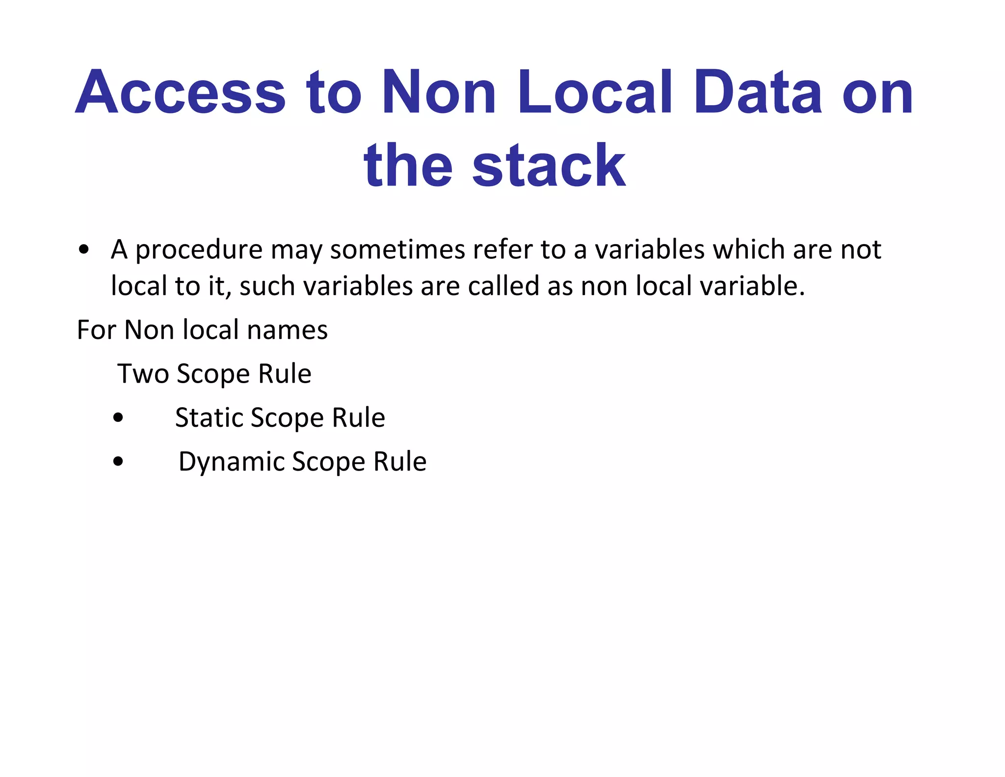 Access to Non Local Data on
the stack
• A procedure may sometimes refer to a variables which are not
local to it, such variables are called as non local variable.
For Non local names
Two Scope Rule
• Static Scope Rule
• Dynamic Scope Rule
 