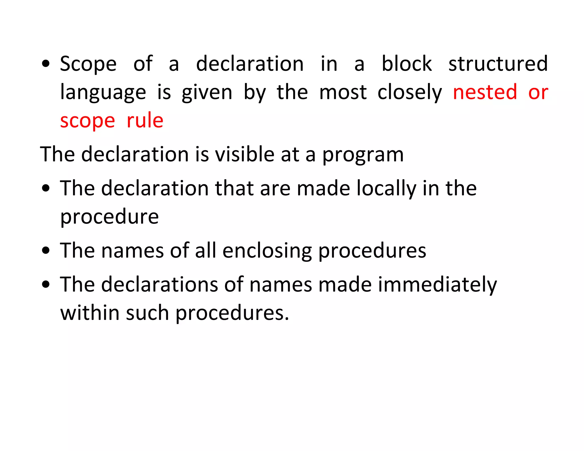 • Scope of a declaration in a block structured
language is given by the most closely nested or
scope rule
The declaration is visible at a program
• The declaration that are made locally in the
procedure
• The names of all enclosing procedures
• The declarations of names made immediately
within such procedures.
 