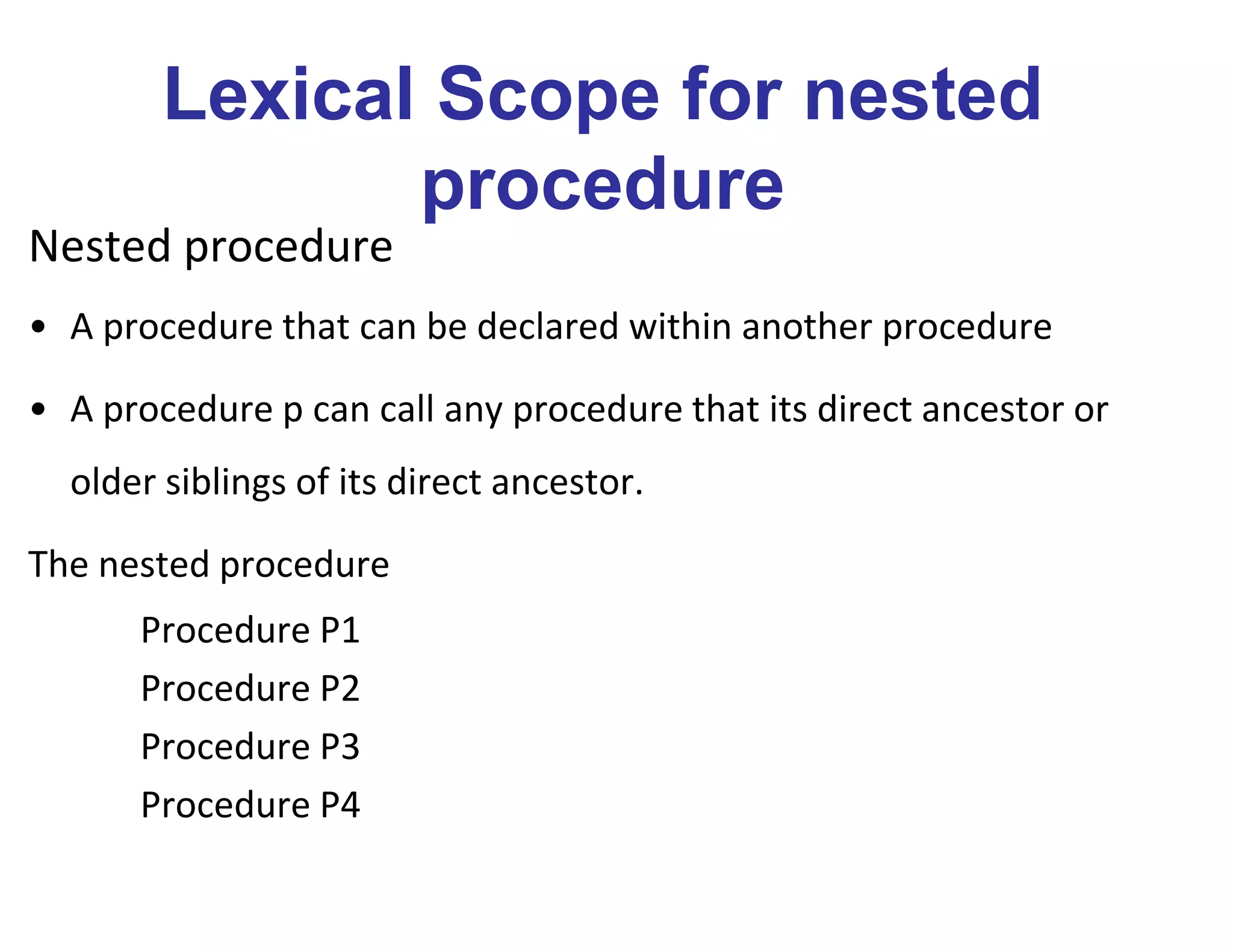 Lexical Scope for nested
procedure
Nested procedure
• A procedure that can be declared within another procedure
• A procedure p can call any procedure that its direct ancestor or
older siblings of its direct ancestor.
The nested procedure
Procedure P1
Procedure P2
Procedure P3
Procedure P4
 