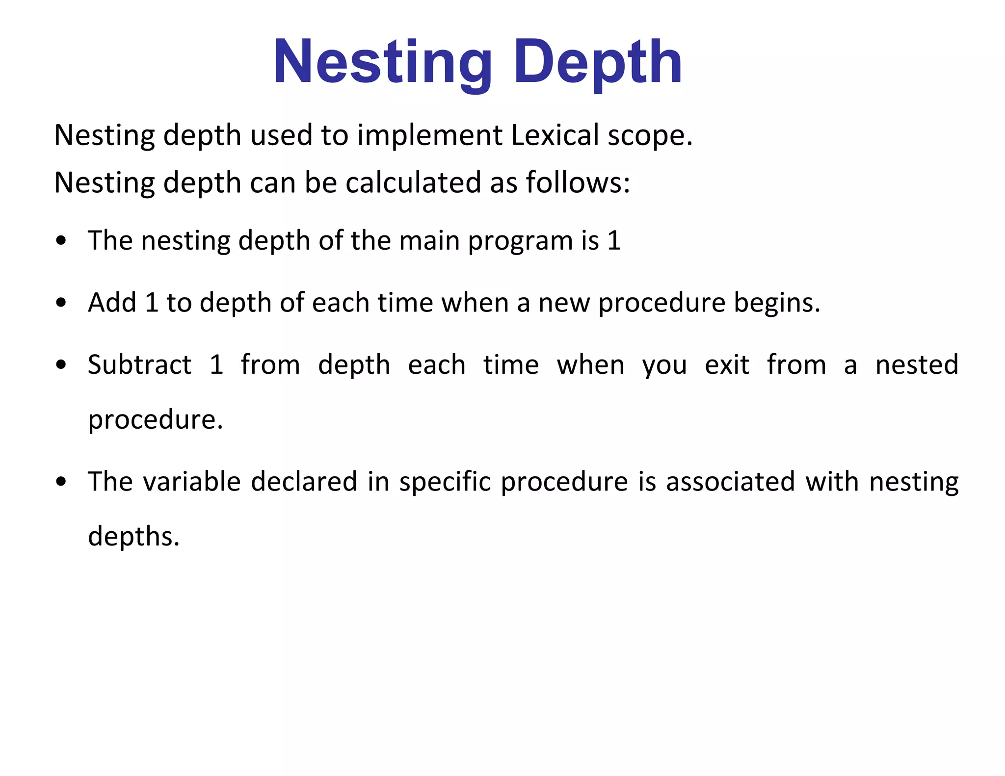 Nesting Depth
Nesting depth used to implement Lexical scope.
Nesting depth can be calculated as follows:
• The nesting depth of the main program is 1
• Add 1 to depth of each time when a new procedure begins.
• Subtract 1 from depth each time when you exit from a nested
procedure.
• The variable declared in specific procedure is associated with nesting
depths.
 