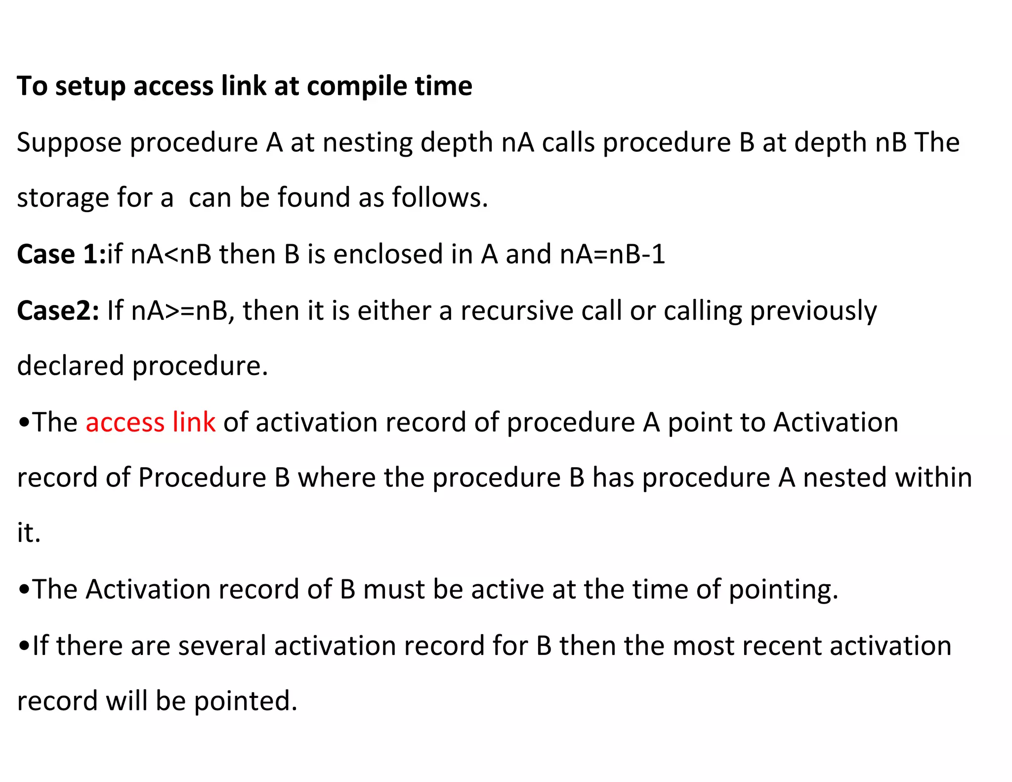 To setup access link at compile time
Suppose procedure A at nesting depth nA calls procedure B at depth nB The
storage for a can be found as follows.
Case 1:if nA<nB then B is enclosed in A and nA=nB-1
Case2: If nA>=nB, then it is either a recursive call or calling previously
declared procedure.
•The access link of activation record of procedure A point to Activation
record of Procedure B where the procedure B has procedure A nested within
it.
•The Activation record of B must be active at the time of pointing.
•If there are several activation record for B then the most recent activation
record will be pointed.
 