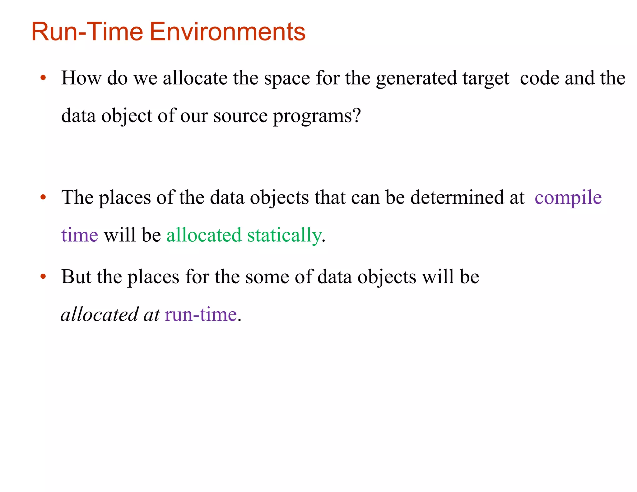 Run-Time Environments
• How do we allocate the space for the generated target code and the
data object of our source programs?
• The places of the data objects that can be determined at compile
time will be allocated statically.
• But the places for the some of data objects will be
allocated at run-time.
 