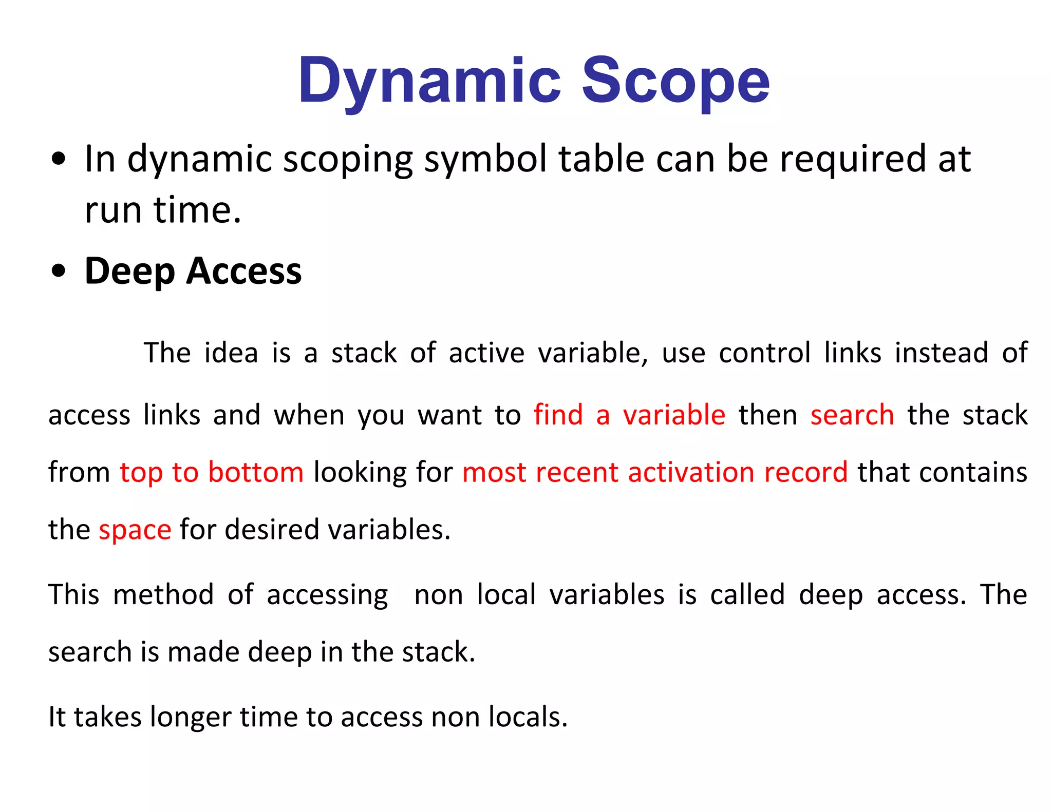 Dynamic Scope
• In dynamic scoping symbol table can be required at
run time.
• Deep Access
The idea is a stack of active variable, use control links instead of
access links and when you want to find a variable then search the stack
from top to bottom looking for most recent activation record that contains
the space for desired variables.
This method of accessing non local variables is called deep access. The
search is made deep in the stack.
It takes longer time to access non locals.
 