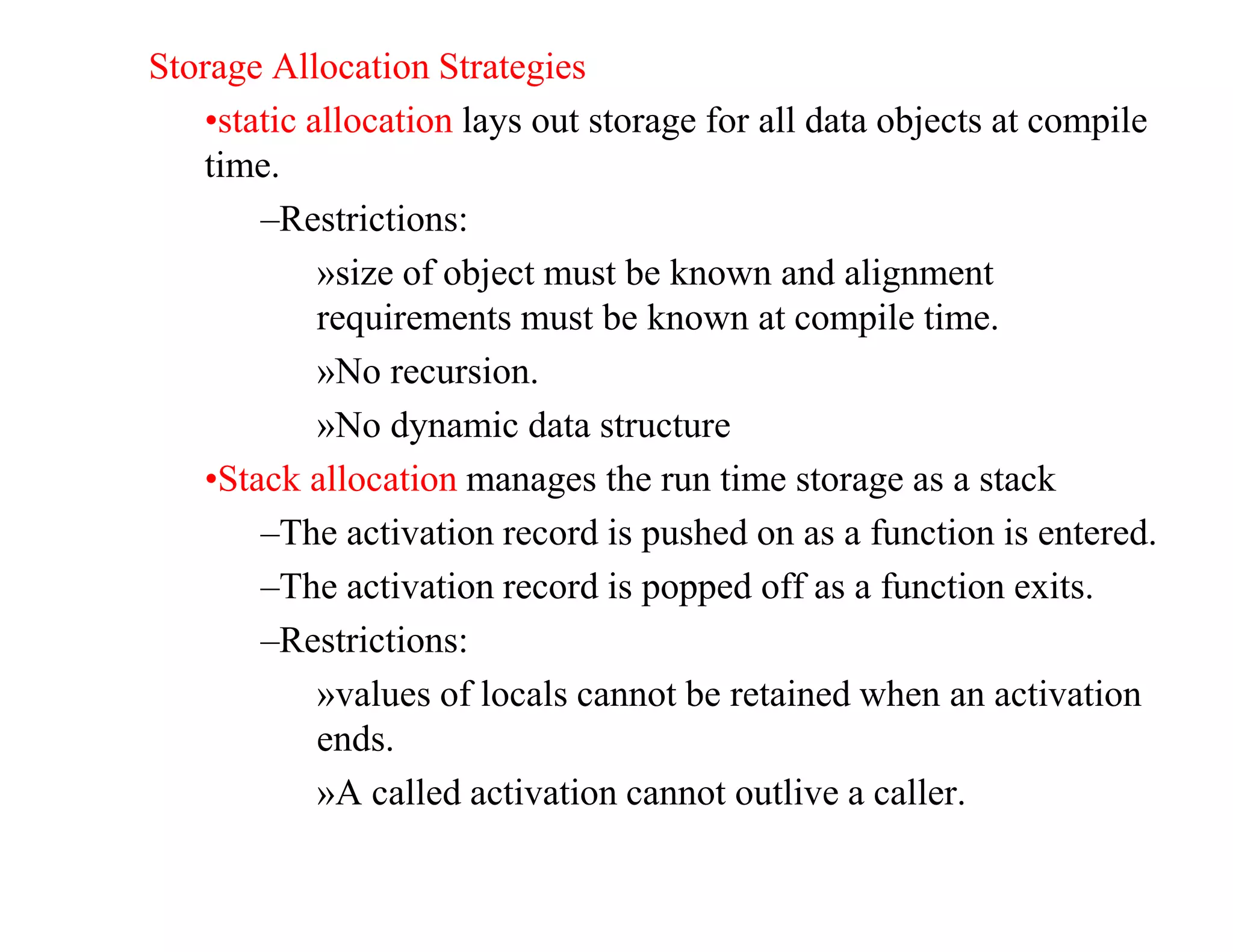 Storage Allocation Strategies
•static allocation lays out storage for all data objects at compile
time.
–Restrictions:
»size of object must be known and alignment
requirements must be known at compile time.
»No recursion.
»No dynamic data structure
•Stack allocation manages the run time storage as a stack
–The activation record is pushed on as a function is entered.
–The activation record is popped off as a function exits.
–Restrictions:
»values of locals cannot be retained when an activation
ends.
»A called activation cannot outlive a caller.
 