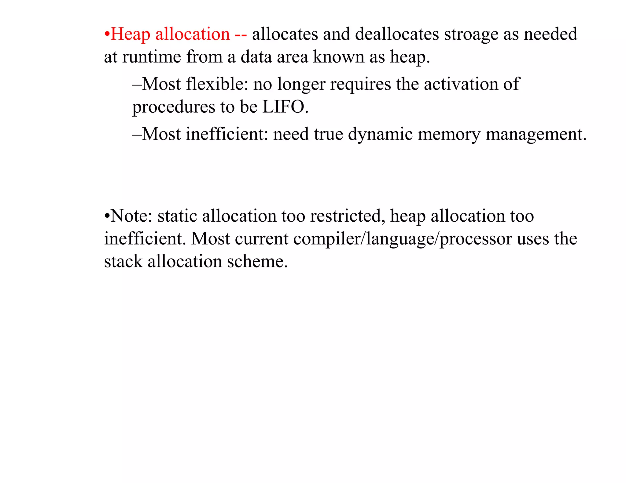 •Heap allocation -- allocates and deallocates stroage as needed
at runtime from a data area known as heap.
–Most flexible: no longer requires the activation of
procedures to be LIFO.
–Most inefficient: need true dynamic memory management.
•Note: static allocation too restricted, heap allocation too
inefficient. Most current compiler/language/processor uses the
stack allocation scheme.
 