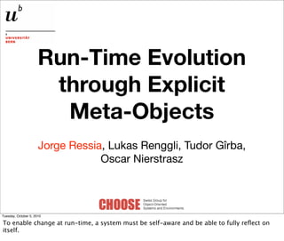 Run-Time Evolution
                       through Explicit
                        Meta-Objects
                      Jorge Ressia, Lukas Renggli, Tudor Gîrba,
                                  Oscar Nierstrasz



Tuesday, October 5, 2010

To enable change at run-time, a system must be self-aware and be able to fully reﬂect on
itself.
 
