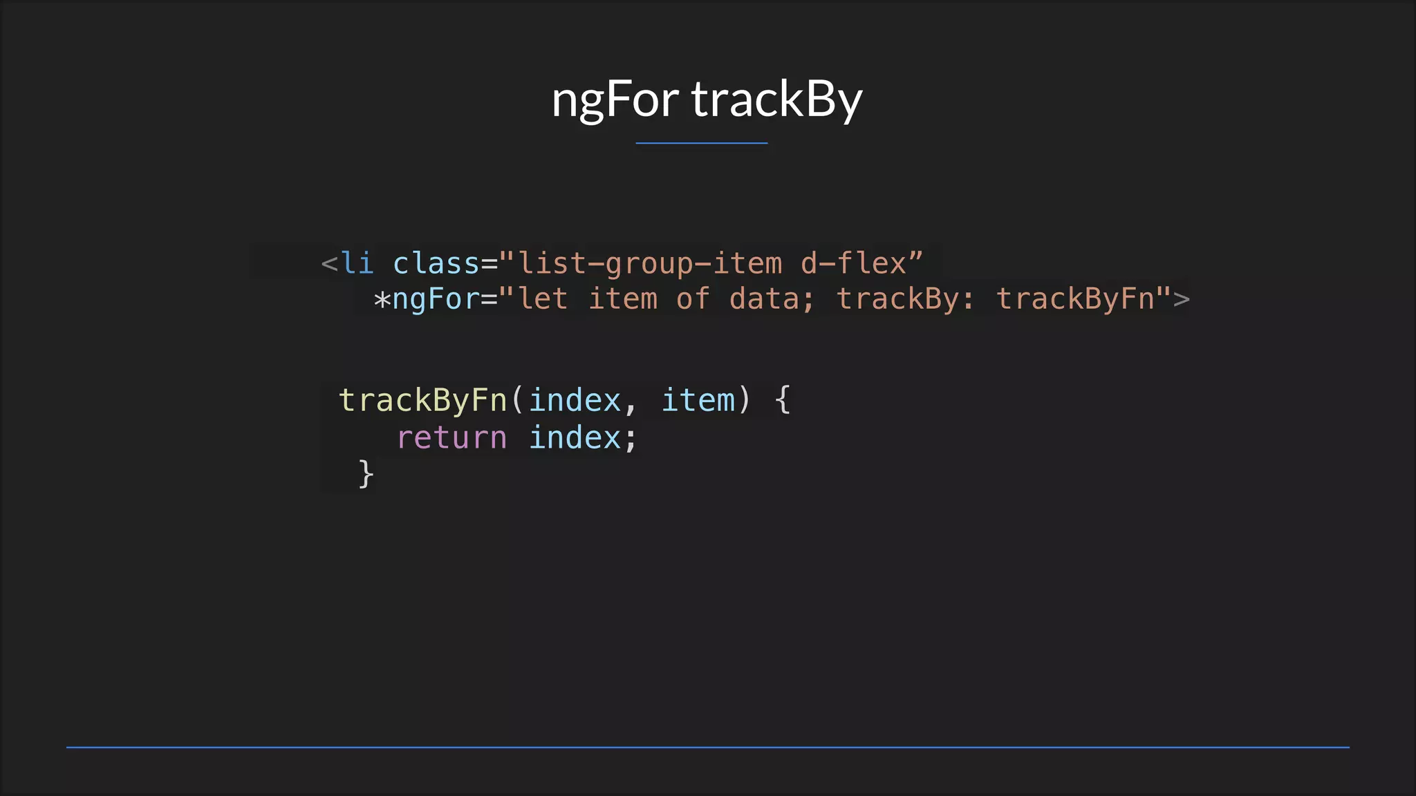 ngFor trackBy
<li class="list-group-item d-flex”
*ngFor="let item of data; trackBy: trackByFn">
trackByFn(index, item) {
return index;
}
 
