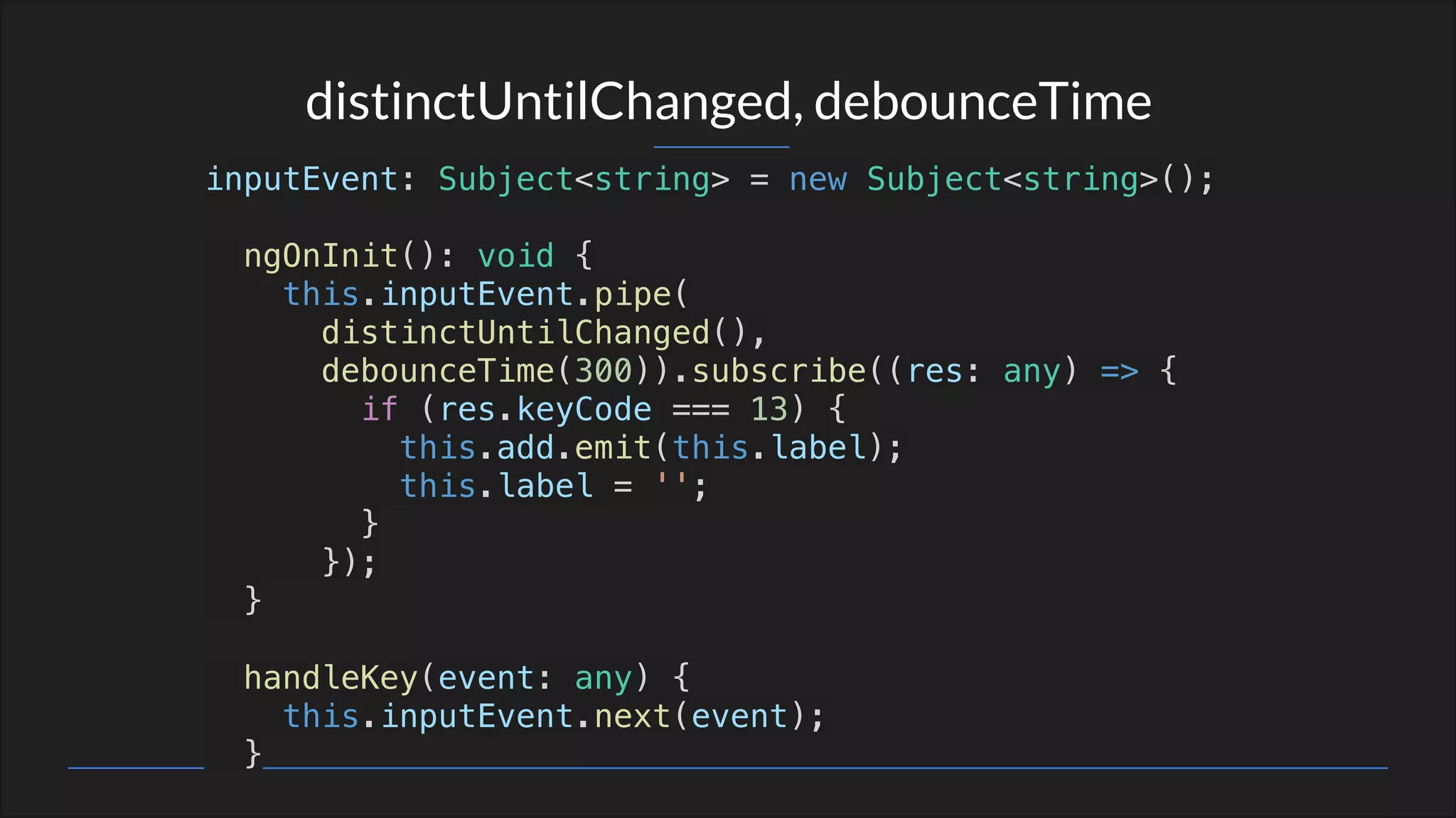 distinctUntilChanged, debounceTime
inputEvent: Subject<string> = new Subject<string>();
ngOnInit(): void {
this.inputEvent.pipe(
distinctUntilChanged(),
debounceTime(300)).subscribe((res: any) => {
if (res.keyCode === 13) {
this.add.emit(this.label);
this.label = '';
}
});
}
handleKey(event: any) {
this.inputEvent.next(event);
}
 
