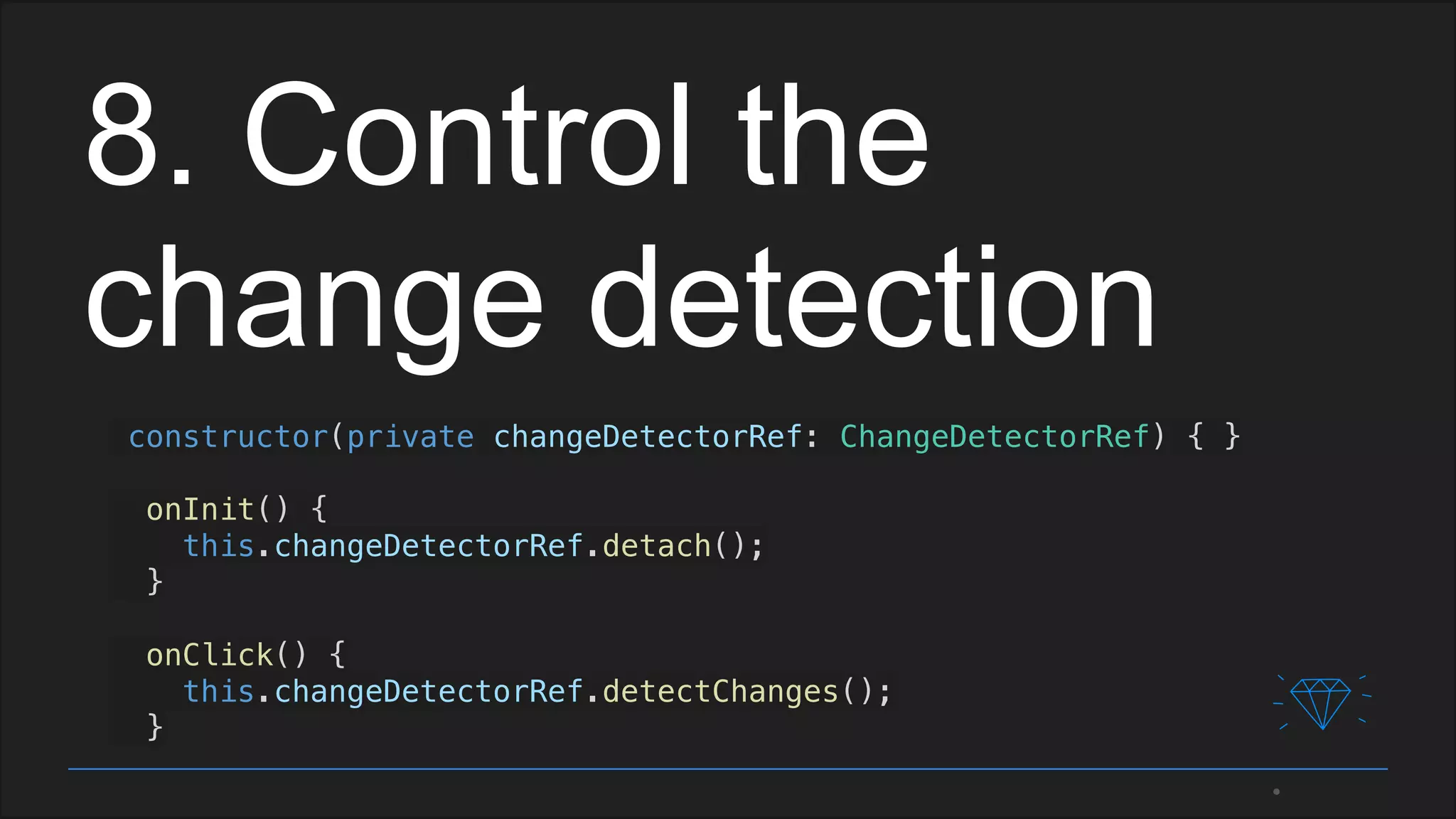 8. Control the
change detection
constructor(private changeDetectorRef: ChangeDetectorRef) { }
onInit() {
this.changeDetectorRef.detach();
}
onClick() {
this.changeDetectorRef.detectChanges();
}
 