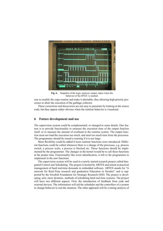Fig. 6.   Snapshot of the logic analyzer output, taken when the
                              behavior of the RTGC is studied.
was to modify the copy-routine and make it abortable, thus allowing high-priority pro-
cesses to abort the execution of the garbage collector.
   These corrections and discoveries are not easy to penetrate by looking at the source
code, but they appear rather obvious when the runtime behavior is visualized.


6   Future development and use
The supervision system could be complemented, or changed in some details. One fea-
ture is to provide functionality to measure the execution time of the output function
itself, or to measure the amount of overhead in the runtime system. The output func-
tion must not load the execution too much, and steal too much time from the processor.
The programmer should be issued a warning if it is too large.
    More ﬂexibility could be added if more runtime functions were introduced. Differ-
ent functions could be called whenever there is a change of the processes, e.g. process
switch, a process waits, a process is blocked etc. Those functions should be imple-
mented by the programmer. The changes in the kernel would be to call these functions
at the proper time. Functionality like event identiﬁcation, is left to the programmer to
implement in the new functions.
    The supervision system will be used in a newly started research project called Inte-
grated Control and Scheduling. The project is hosted by ARTES and aimed at practical
management of hard real-time demands in embedded software. ARTES stands for “A
network for Real-Time research and graduation Education in Sweden” and is sup-
ported by the Swedish Foundation for Strategic Research (SSI). The project is devel-
oping, new, more dynamic, methods of scheduling hard real-time systems. The project
will have two different aspects. First, the introduction of feedback from code and
external devices. The information will aid the scheduler and the controllers of a system
to change behavior to suit the situation. The other approach will be a timing analysis of
 