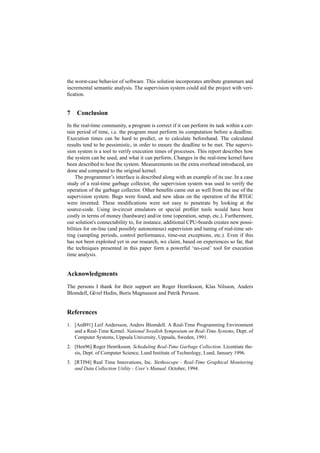 the worst-case behavior of software. This solution incorporates attribute grammars and
incremental semantic analysis. The supervision system could aid the project with veri-
ﬁcation.


7   Conclusion
In the real-time community, a program is correct if it can perform its task within a cer-
tain period of time, i.e. the program must perform its computation before a deadline.
Execution times can be hard to predict, or to calculate beforehand. The calculated
results tend to be pessimistic, in order to ensure the deadline to be met. The supervi-
sion system is a tool to verify execution times of processes. This report describes how
the system can be used, and what it can perform. Changes in the real-time kernel have
been described to host the system. Measurements on the extra overhead introduced, are
done and compared to the original kernel.
    The programmer’s interface is described along with an example of its use. In a case
study of a real-time garbage collector, the supervision system was used to verify the
operation of the garbage collector. Other beneﬁts came out as well from the use of the
supervision system. Bugs were found, and new ideas on the operation of the RTGC
were invented. These modiﬁcations were not easy to penetrate by looking at the
source-code. Using in-circuit emulators or special proﬁler tools would have been
costly in terms of money (hardware) and/or time (operation, setup, etc.). Furthermore,
our solution's connectability to, for instance, additional CPU-boards creates new possi-
bilities for on-line (and possibly autonomous) supervision and tuning of real-time set-
ting (sampling periods, control performance, time-out exceptions, etc.). Even if this
has not been exploited yet in our research, we claim, based on experiences so far, that
the techniques presented in this paper form a powerful ‘no-cost’ tool for execution
time analysis.


Acknowledgments
The persons I thank for their support are Roger Henriksson, Klas Nilsson, Anders
Blomdell, Görel Hedin, Boris Magnusson and Patrik Persson.


References
1. [AnB91] Leif Andersson, Anders Blomdell. A Real-Time Programming Environment
   and a Real-Time Kernel. National Swedish Symposium on Real-Time Systems, Dept. of
   Computer Systems, Uppsala University, Uppsala, Sweden, 1991.
2. [Hen96] Roger Henriksson. Scheduling Real-Time Garbage Collection. Licentiate the-
   sis, Dept. of Computer Science, Lund Institute of Technology, Lund, January 1996.
3. [RTI94] Real Time Innovations, Inc. Stethoscope - Real-Time Graphical Monitoring
   and Data Collection Utility - User’s Manual. October, 1994.
 