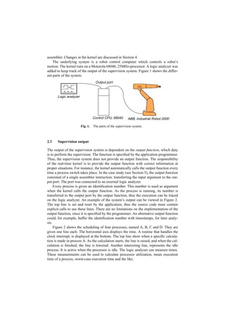 assembler. Changes in the kernel are discussed in Section 4.
    The underlying system is a robot control computer which controls a robot’s
motion. The kernel runs on a Motorola 68040, 25MHz-processor. A logic analyzer was
added to keep track of the output of the supervision system. Figure 1 shows the differ-
ent parts of the system.
                                   Output port



       Logic analyzer




                                  Control CPU, 68040       ABB, Industrial Robot 2000

                        Fig. 1.   The parts of the supervision system.



2.3    Supervision output

The output of the supervision system is dependent on the output function, which duty
is to perform the supervision. The function is speciﬁed by the application programmer.
Thus, the supervision system does not provide an output function. The responsibility
of the real-time kernel is to provide the output function with correct information at
proper situations. For instance, the kernel automatically calls the output function every
time a process switch takes place. In the case study (see Section 5), the output function
consisted of a single assembler instruction, transferring the input argument to the out-
put port. The port was connected to an external logic analyzer.
     Every process is given an identiﬁcation number. This number is used as argument
when the kernel calls the output function. As the process is running, its number is
transferred to the output port by the output function, thus the execution can be traced
on the logic analyzer. An example of the system’s output can be viewed in Figure 2.
The top line is set and reset by the application, thus the source code must contain
explicit calls to use these lines. There are no limitations on the implementation of the
output function, since it is speciﬁed by the programmer. An alternative output function
could, for example, buffer the identiﬁcation number with timestamps, for later analy-
sis.
     Figure 2 shows the scheduling of four processes, named A, B, C and D. They are
given one line each. The horizontal axis displays the time. A routine that handles the
clock interrupt, is displayed at the bottom. The top line show when a speciﬁc calcula-
tion is made in process A. As the calculation starts, the line is raised, and when the cal-
culation is ﬁnished, the line is lowered. Another interesting line, represents the idle
process. It is active when the processor is idle. The logic analyzer can measure times.
These measurements can be used to calculate processor utilization, mean execution
time of a process, worst-case execution time and the like.
 