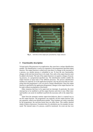 Fig. 2.   Activities on the output port, presented by a logic analyzer.




3   Functionality description
To keep track of the processes in an application, they must have a unique identiﬁcation
number. The identiﬁcation is used as an argument to the programmer-speciﬁed output
function. The output function is called every time there is a change in the execution of
a process, e.g. another process is scheduled to run. To host the new functionality,
changes in the real-time kernel have to be made. New calls to the output function must
be added in the kernel. The task of the output function is to register a change of execut-
ing process, in a programmer-speciﬁed way. The identiﬁcation number enables the
output function to keep track of the different processes. The process identiﬁcation
numbers are explicitly set in the application program; only the processes that are inter-
esting from the programmer’s view are given a unique identiﬁcation. Since the output
function is speciﬁed by the application programmer, changes in the output function can
be made without recompilation of the kernel.
    Other situations that have to be supervised are interrupts. In particular, the clock
interrupt has to be modiﬁed to call the output function each time it runs. Other inter-
rupt handlers can easily be modiﬁed to perform the necessary calls to the output func-
tion.
    Apart from the automatic runtime supervision behavior, there is a manual way to
use the output function. The programmer can explicitly call the output function with
any argument, called event identiﬁcation number. These numbers are solely controlled
by the programmer; the real-time kernel does not affect them. This enables detailed
studies of parts of processes. Execution time of a calculation can, for example, be mea-
sured. The internal states of a process, could be monitored. An event can last over
 