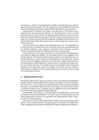 several process switches. Event identiﬁcation numbers in manual supervision calls are
superimposed on the automatic calls. The programmer is thus responsible of choosing
relevant identiﬁcations that do not conﬂict with the identiﬁcations of the processes.
    Another process, created by the system, is the idle process. This process is acti-
vated each time the processor has nothing to do. The idle process is never activated
then the processor is fully utilized. The utilization of the processor can thus be calcu-
lated when execution times are measured for the idle process, and other processes. The
supervision system gives the possibility to adapt the scheduling of the processes to an
optimal performance. More information on how to use the supervision system can be
found in Section 6.
    The supervision system supports many interesting areas of use. The scheduling can
be tracked in detail. Execution times can be measured. Worst-case execution times can
be estimated, although a more exhaustive examination of the worst-case execution
time has to be performed before the deﬁnite time limit can be determined.
    The functionality of the output function has to be speciﬁed by the programmer.
This makes the supervision ﬂexible, since the output function can be adapted to any
speciﬁc hardware. The function should be short, because it is executed many times. A
possible algorithm is a direct transfer of the identiﬁcation to an output port. Another
version can provide logging of processes and switch times. Trigger functionality can
be implemented to start the logging at a desired situation. At runtime, the output func-
tion can easily be removed, or the output function can be changed. This increases the
ﬂexibility of the supervision system. For example, one process could use a speciﬁc
output function to handle an event occurring in the process, and other processes could
use a default output function.


4   Implementation issues
One primary aspect of the supervision system is to give each process an identiﬁcation
number. We have coded the identiﬁcation number as an integer. To store the identiﬁca-
tion, each process record, containing essential information to the runtime system about
the process, was expanded with an extra slot for the integer. This identiﬁcation number
is used by the runtime system. In addition, there is a global slot for an event identiﬁca-
tion number which the programmer handles manually.
    Automatically, when a process switch takes place, the identiﬁcation is “ored” with
the number of the event identiﬁcation. The result is placed in another global slot, the
current identiﬁcation, and sent as an argument to the output function. Figure 3 shows
an overview of this proceeding.
    The reason to store the current identiﬁcation number is to give the programmer the
ability to read it during execution, thus gaining access to the state of the application.
Thus, the application programmer should divide the range of identiﬁcation numbers so
 