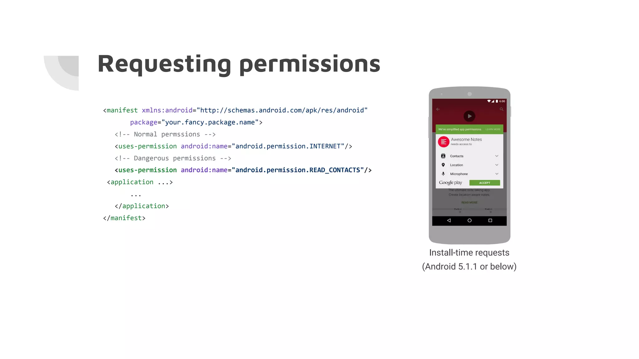 Requesting permissions
<manifest xmlns:android="http://schemas.android.com/apk/res/android"
package="your.fancy.package.name">
<!-- Normal permssions -->
<uses-permission android:name="android.permission.INTERNET"/>
<!-- Dangerous permissions -->
<uses-permission android:name="android.permission.READ_CONTACTS"/>
<application ...>
...
</application>
</manifest>
Install-time requests
(Android 5.1.1 or below)
 