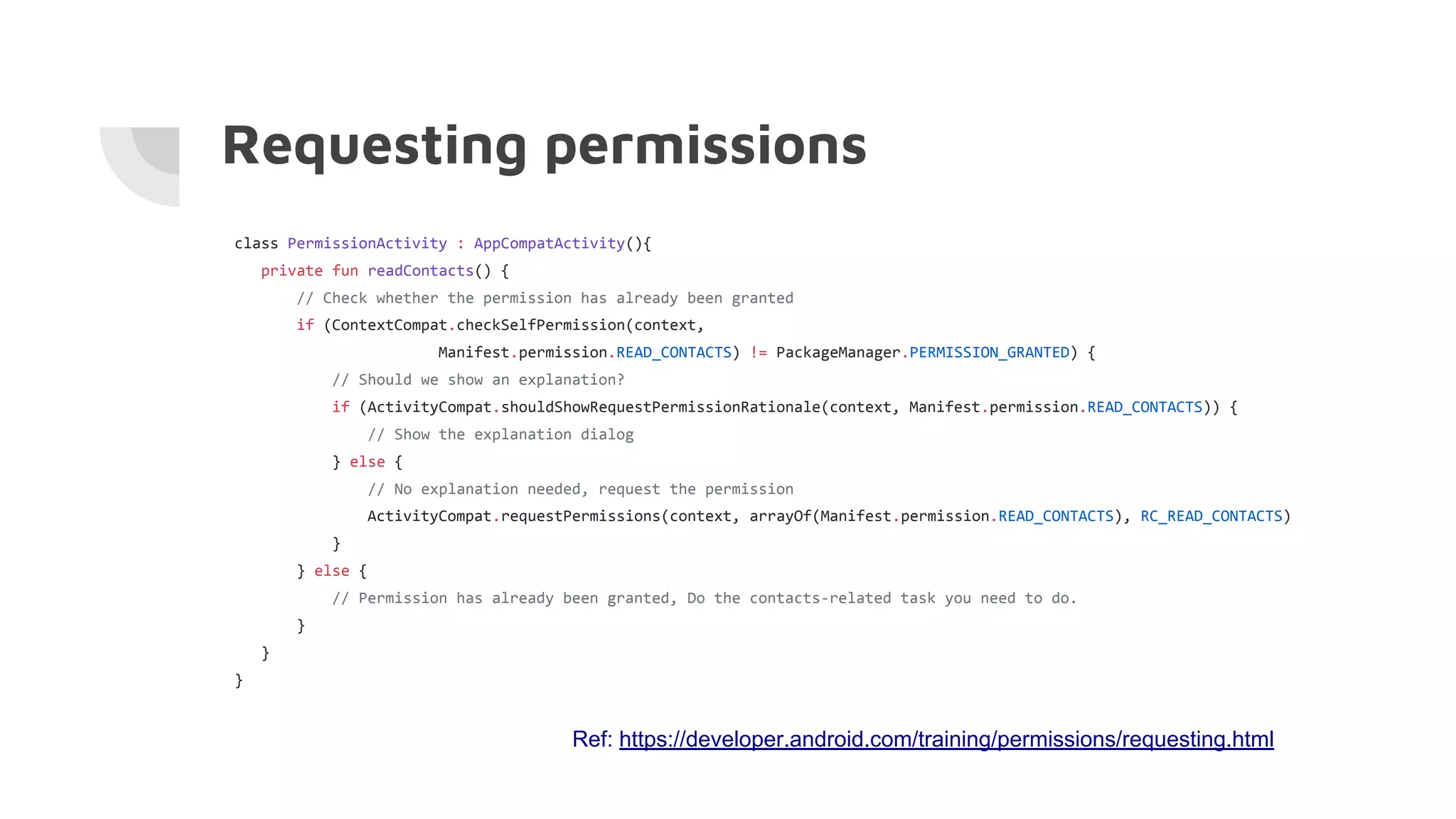 class PermissionActivity : AppCompatActivity(){
private fun readContacts() {
// Check whether the permission has already been granted
if (ContextCompat.checkSelfPermission(context,
Manifest.permission.READ_CONTACTS) != PackageManager.PERMISSION_GRANTED) {
// Should we show an explanation?
if (ActivityCompat.shouldShowRequestPermissionRationale(context, Manifest.permission.READ_CONTACTS)) {
// Show the explanation dialog
} else {
// No explanation needed, request the permission
ActivityCompat.requestPermissions(context, arrayOf(Manifest.permission.READ_CONTACTS), RC_READ_CONTACTS)
}
} else {
// Permission has already been granted, Do the contacts-related task you need to do.
}
}
}
Requesting permissions
Ref: https://developer.android.com/training/permissions/requesting.html
 