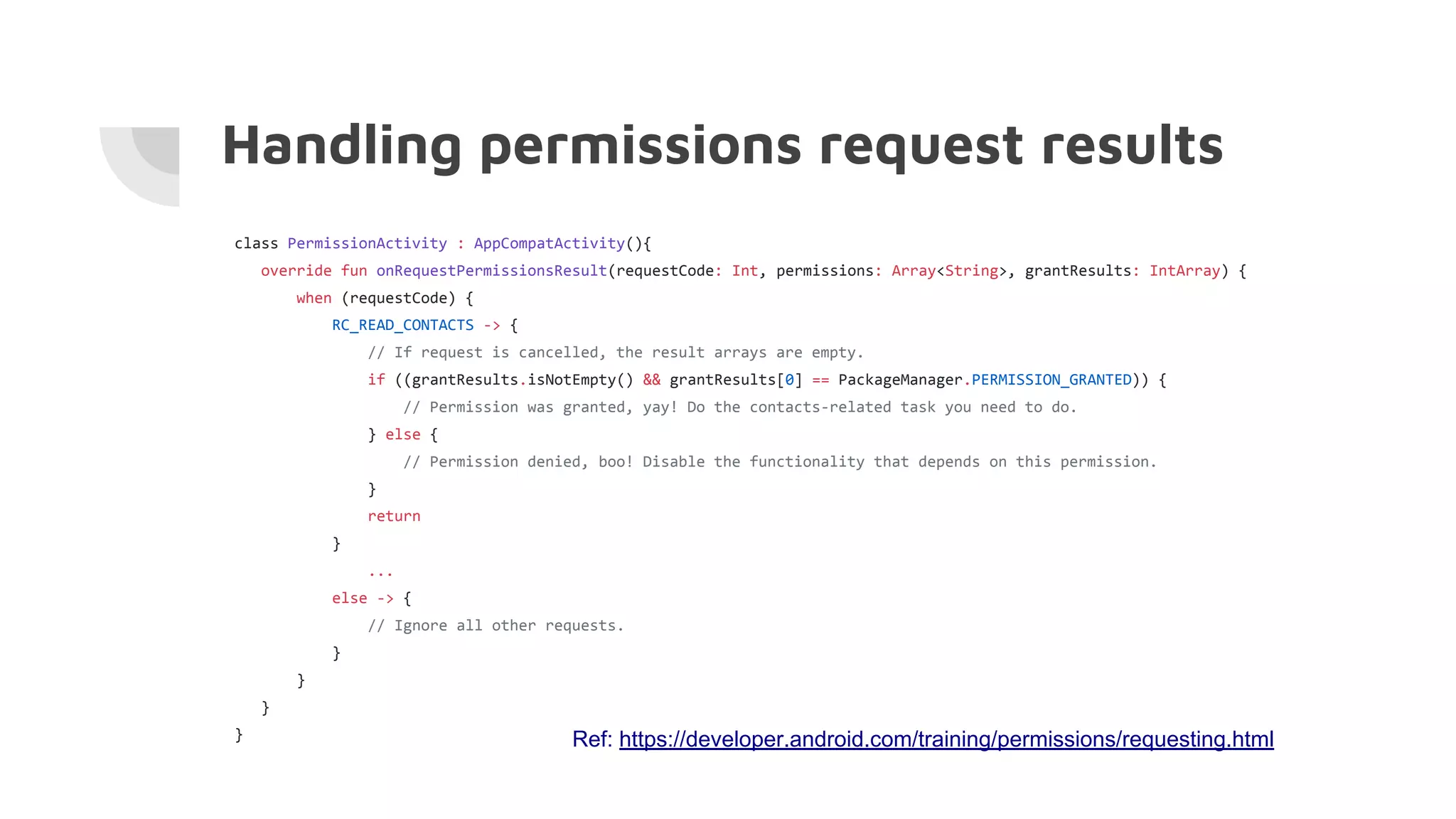 class PermissionActivity : AppCompatActivity(){
override fun onRequestPermissionsResult(requestCode: Int, permissions: Array<String>, grantResults: IntArray) {
when (requestCode) {
RC_READ_CONTACTS -> {
// If request is cancelled, the result arrays are empty.
if ((grantResults.isNotEmpty() && grantResults[0] == PackageManager.PERMISSION_GRANTED)) {
// Permission was granted, yay! Do the contacts-related task you need to do.
} else {
// Permission denied, boo! Disable the functionality that depends on this permission.
}
return
}
...
else -> {
// Ignore all other requests.
}
}
}
}
Handling permissions request results
Ref: https://developer.android.com/training/permissions/requesting.html
 