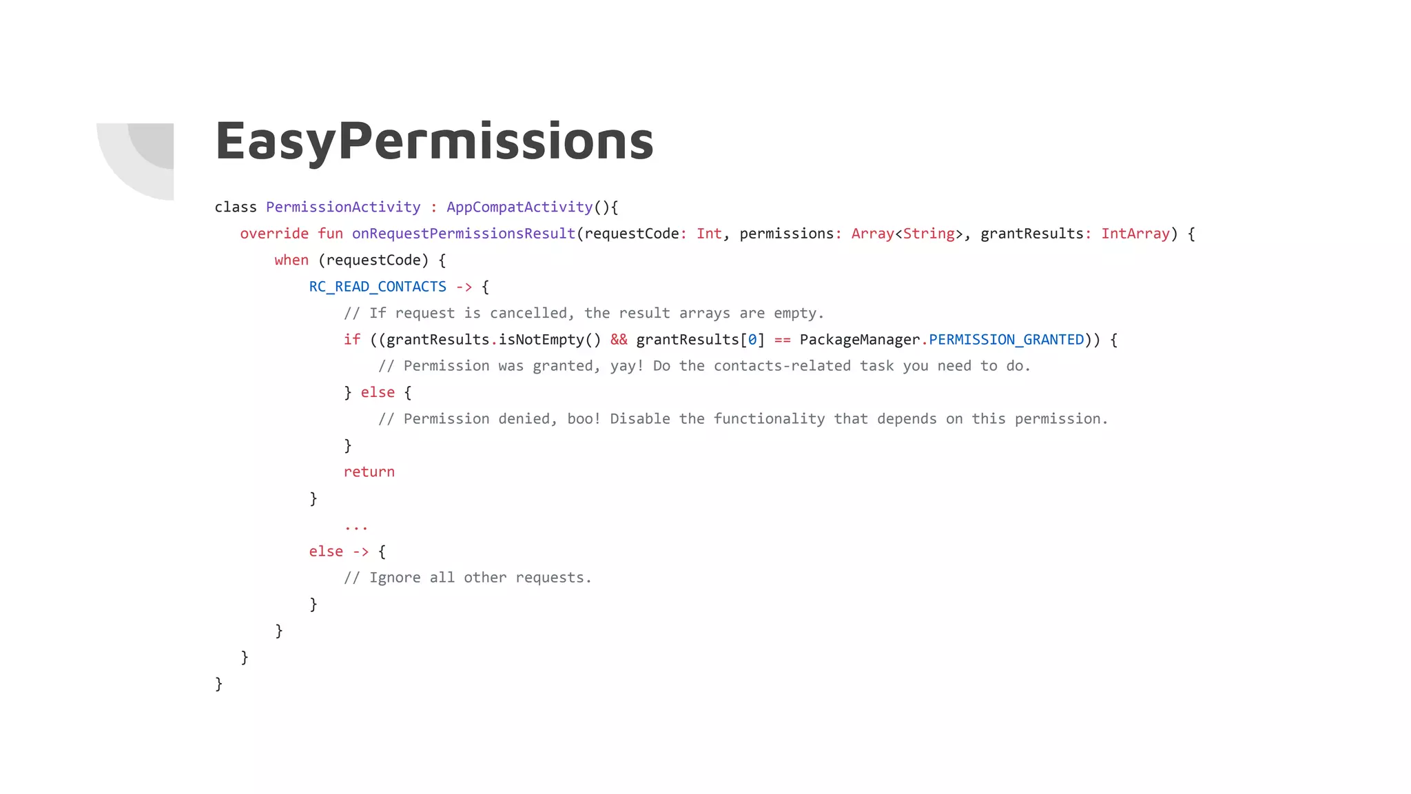 EasyPermissions
class PermissionActivity : AppCompatActivity(){
override fun onRequestPermissionsResult(requestCode: Int, permissions: Array<String>, grantResults: IntArray) {
when (requestCode) {
RC_READ_CONTACTS -> {
// If request is cancelled, the result arrays are empty.
if ((grantResults.isNotEmpty() && grantResults[0] == PackageManager.PERMISSION_GRANTED)) {
// Permission was granted, yay! Do the contacts-related task you need to do.
} else {
// Permission denied, boo! Disable the functionality that depends on this permission.
}
return
}
...
else -> {
// Ignore all other requests.
}
}
}
}
 